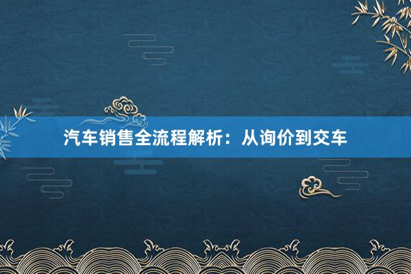 汽车销售全流程解析：从询价到交车